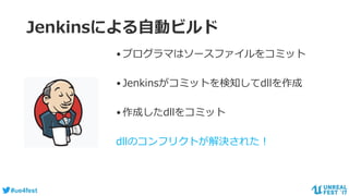 #ue4fest
Jenkinsによる自動ビルド
•プログラマはソースファイルをコミット
•Jenkinsがコミットを検知してdllを作成
•作成したdllをコミット
dllのコンフリクトが解決された！
 