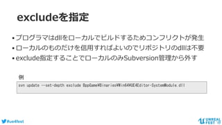 #ue4fest
excludeを指定
•プログラマはdllをローカルでビルドするためコンフリクトが発生
•ローカルのものだけを信用すればよいのでリポジトリのdllは不要
•exclude指定することでローカルのみSubversion管理から外す
svn update --set-depth exclude BppGame¥Binaries¥Win64¥UE4Editor-SystemModule.dll
例
 