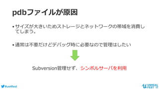 #ue4fest
pdbファイルが原因
•サイズが大きいためストレージとネットワークの帯域を消費し
てしまう。
•通常は不要だけどデバッグ時に必要なので管理はしたい
Subversion管理せず、シンボルサーバを利用
 