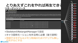 #ue4fest
とりあえずこれをやれば再生できる２
•SkeletonのRetargetManagerで設定
•キャラ固有モーションを作る時に必要（後で説明）
•登録するモデルはメモリ削減のためマテリアル無し
のモデルにする
リターゲットソース
キ
ャ
ラ
モ
デ
ル
へ
の
参
照
が
い
っ
ぱ
い
 