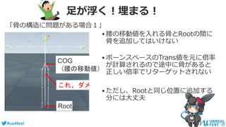 #ue4fest
足が浮く！埋まる！
「骨の構造に問題がある場合１」
Root
COG
（腰の移動値）
これ、ダメ
•腰の移動値を入れる骨とRootの間に
骨を追加してはいけない
•ボーンスペースのTrans値を元に倍率
が計算されるので途中に骨があると
正しい倍率でリターゲットされない
•ただし、Rootと同じ位置に追加する
分には大丈夫
 