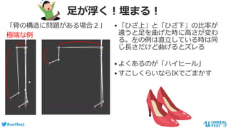 #ue4fest
足が浮く！埋まる！
「骨の構造に問題がある場合２」
極端な例
•「ひざ上」と「ひざ下」の比率が
違うと足を曲げた時に高さが変わ
る。左の例は直立している時は同
じ長さだけど曲げるとズレる
•よくあるのが「ハイヒール」
•すこしくらいならIKでごまかす
 