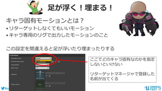 #ue4fest
足が浮く！埋まる！
キャラ固有モーションとは？
•リターゲットしなくてもいいモーション
•キャラ専用のリグで出力したモーションのこと
この設定を間違えると足が浮いたり埋まったりする
ここでどのキャラ固有なのかを指定
しないといけない
リターゲットマネージャで登録した
名前が出てくる
 