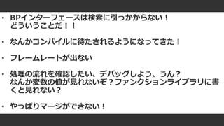 #ue4fest
• BPインターフェースは検索に引っかからない！
どういうことだ！！
• なんかコンパイルに待たされるようになってきた！
• フレームレートが出ない
• 処理の流れを確認したい、デバッグしよう、うん？
なんか変数の値が見れないぞ？ファンクションライブラリに書
くと見れない？
• やっぱりマージができない！
 