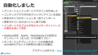 #ue4fest
自動化しました
• アニメーションインポートプラグインを作成した
• コンテンツブラウザの右クリックにアイコンを追加
• 特定のキャラのモーションを一括でインポート
• 更新されているかはハッシュ値で比較
• インポートするフォルダ名からリターゲットソース
の値を生成して設定
• Additive設定、Notify、MetaDataなどの設定は
テンプレート（主人公）から自動でコピー
• モンタージュやブレンドスペースの自動生成、
AnimBPのアセットの参照付け替えの自動化
プラグインの作り方：http://historia.co.jp/archives/367
 