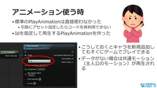 #ue4fest
アニメーション使う時
•標準のPlayAnimationは直接使わなかった
• 引数にアセット設定したらコードを再利用できない
•Idを指定して再生するPlayAnimationを作った
•こうしておくとキャラを新規追加し
てもすぐにゲームでプレイできる
•データがない場合は共通モーション
（主人公のモーション）が再生され
る
 