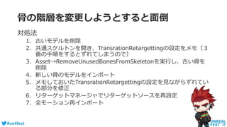 #ue4fest
骨の階層を変更しようとすると面倒
対処法
1. 古いモデルを削除
2. 共通スケルトンを開き、TransrationRetargettingの設定をメモ（３
番の手順をするとずれてしまうので）
3. Asset→RemoveUnusedBonesFromSkeletonを実行し、古い骨を
削除
4. 新しい骨のモデルをインポート
5. メモしておいたTransrationRetargettingの設定を見ながらずれてい
る部分を修正
6. リターゲットマネージャでリターゲットソースを再設定
7. 全モーション再インポート
 