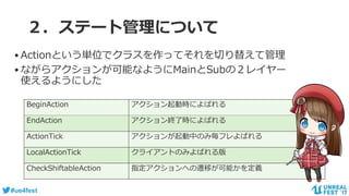 #ue4fest
２．ステート管理について
BeginAction アクション起動時によばれる
EndAction アクション終了時によばれる
ActionTick アクションが起動中のみ毎フレよばれる
LocalActionTick クライアントのみよばれる版
CheckShiftableAction 指定アクションへの遷移が可能かを定義
•Actionという単位でクラスを作ってそれを切り替えて管理
•ながらアクションが可能なようにMainとSubの２レイヤー
使えるようにした
 