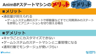#ue4fest
AnimBPステートマシンのメリット・デメリット
■メリット
•通信量が抑えられる
•ゲームシステム側のステートや移動量などすでに同期済みのステート
を参照してアニメーションを切り替える場合
■デメリット
•キャラごとにカスタマイズできない
•ゲームシステムのステートマシンと二重管理になる
•通常行動でモンタージュが使いづらい
 
