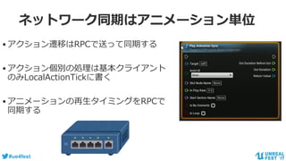 #ue4fest
ネットワーク同期はアニメーション単位
•アクション遷移はRPCで送って同期する
•アクション個別の処理は基本クライアント
のみLocalActionTickに書く
•アニメーションの再生タイミングをRPCで
同期する
 