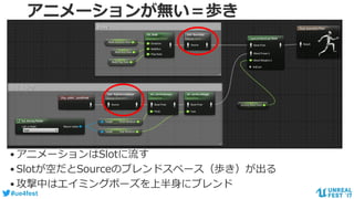 #ue4fest
アニメーションが無い＝歩き
•アニメーションはSlotに流す
•Slotが空だとSourceのブレンドスペース（歩き）が出る
•攻撃中はエイミングポーズを上半身にブレンド
 