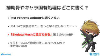 #ue4fest
補助骨やキャラ固有処理はどこに書く？
•Post Process AnimBPに書くと良い
•UE4.14で実装された。もっと早く欲しかった・・・
•「SkeletalMeshに設定できる」第２のAnimBP
•ラグドールなど物理の後に実行されるので
補助骨に最適
 