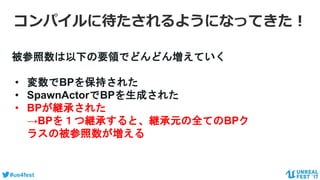 #ue4fest
被参照数は以下の要領でどんどん増えていく
• 変数でBPを保持された
• SpawnActorでBPを生成された
• BPが継承された
→BPを１つ継承すると、継承元の全てのBPク
ラスの被参照数が増える
コンパイルに待たされるようになってきた！
 