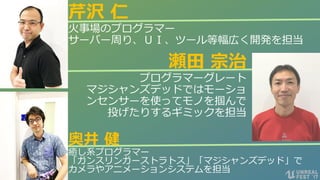 #ue4fest
瀬田 宗治
プログラマーグレート
マジシャンズデッドではモーショ
ンセンサーを使ってモノを掴んで
投げたりするギミックを担当
芹沢 仁
火事場のプログラマー
サーバー周り、ＵＩ、ツール等幅広く開発を担当
奥井 健
癒し系プログラマー
「ガンスリンガーストラトス」「マジシャンズデッド」で
カメラやアニメーションシステムを担当
 