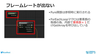 #ue4fest
フレームレートが出ない
•Pure関数は参照時に実行される
•ForEachLoopマクロは要素数の
取得の為、内部で要素数＋１だ
けGetArrayを呼び出している
 