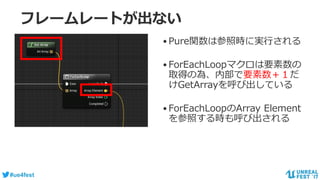 #ue4fest
フレームレートが出ない
•Pure関数は参照時に実行される
•ForEachLoopマクロは要素数の
取得の為、内部で要素数＋１だ
けGetArrayを呼び出している
•ForEachLoopのArray Element
を参照する時も呼び出される
 