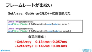 #ue4fest
フレームレートが出ない
Pure関数の呼び出し回数
•GetArray 0.134ms→0.057ms
•GetArray2 0.146ms→0.083ms
GetArray、GetArray2をC++に置き換えた
UFUNCTION(BlueprintPure)
const TArray<FVector>& GetArrayNative() const { return m_array; }
UFUNCTION(BlueprintPure)
const TArray<FVector>& GetArrayNative2() const { return m_array2; }
負荷が軽減！
 