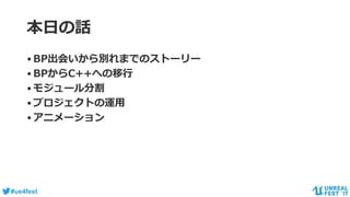 #ue4fest
本日の話
•BP出会いから別れまでのストーリー
•BPからC++への移行
•モジュール分割
•プロジェクトの運用
•アニメーション
 