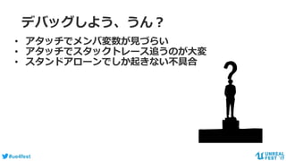 #ue4fest
デバッグしよう、うん？
• アタッチでメンバ変数が見づらい
• アタッチでスタックトレース追うのが大変
• スタンドアローンでしか起きない不具合
 