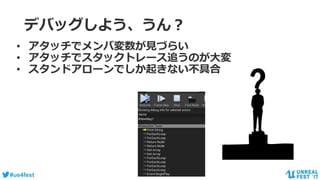 #ue4fest
デバッグしよう、うん？
• アタッチでメンバ変数が見づらい
• アタッチでスタックトレース追うのが大変
• スタンドアローンでしか起きない不具合
 