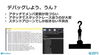 #ue4fest
デバッグしよう、うん？
• アタッチでメンバ変数が見づらい
• アタッチでスタックトレース追うのが大変
• スタンドアローンでしか起きない不具合
 