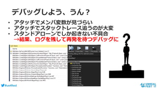 #ue4fest
デバッグしよう、うん？
• アタッチでメンバ変数が見づらい
• アタッチでスタックトレース追うのが大変
• スタンドアローンでしか起きない不具合
→結果、ログを残して再発を待つデバッグに
 