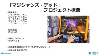 #ue4fest
「マジシャンズ・デッド」
プロジェクト概要• 開発人数
プランナー： ６人
プログラマ：１８人
モーション： ８人
デザイナ ：３５人
サウンド ： ２人
• 開発期間
約18ヶ月
• UEのバージョン
4.6～4.12
• 非同期通信3対3オンラインアクションゲーム
• 非接触入力デバイス
 