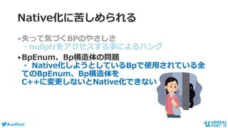 #ue4fest
•失って気づくBPのやさしさ
・nullptrをアクセスする事によるハング
•BpEnum、Bp構造体の問題
・ Native化しようとしているBpで使用されている全
てのBpEnum、Bp構造体を
C++に変更しないとNative化できない
Native化に苦しめられる
 