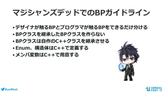 #ue4fest
マジシャンズデッドでのBPガイドライン
•デザイナが触るBPとプログラマが触るBPをできるだけ分ける
•BPクラスを継承したBPクラスを作らない
•BPクラスは自作のC++クラスを継承させる
•Enum、構造体はC++で定義する
•メンバ変数はC++で用意する
 
