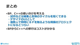 #ue4fest
まとめ
•BP、C++の使い分けを考える
・試作などは編集と反映のサイクルを短くできる
・デザイナのUIとして
・複数人で同時にＢＰを触るような規模のプロジェク
トになるとつらい
•BPからC++への移行はコストがかかる
 