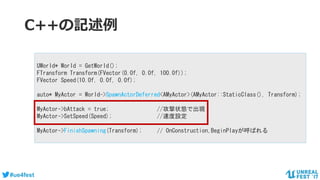 #ue4fest
C++の記述例
UWorld* World = GetWorld();
FTransform Transform(FVector(0.0f, 0.0f, 100.0f));
FVector Speed(10.0f, 0.0f, 0.0f);
auto* MyActor = World->SpawnActorDeferred<AMyActor>(AMyActor::StaticClass(), Transform);
MyActor->bAttack = true; //攻撃状態で出現
MyActor->SetSpeed(Speed); //速度設定
MyActor->FinishSpawning(Transform); // OnConstruction,BeginPlayが呼ばれる
 