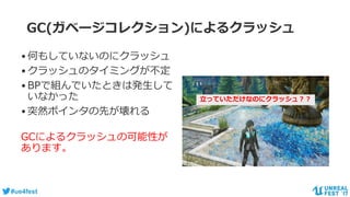 #ue4fest
GC(ガベージコレクション)によるクラッシュ
•何もしていないのにクラッシュ
•クラッシュのタイミングが不定
•BPで組んでいたときは発生して
いなかった
•突然ポインタの先が壊れる
GCによるクラッシュの可能性が
あります。
立っていただけなのにクラッシュ？？
 