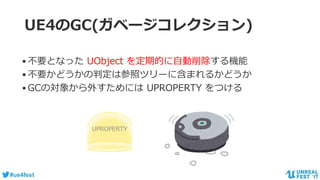 #ue4fest
UE4のGC(ガベージコレクション)
•不要となった UObject を定期的に自動削除する機能
•不要かどうかの判定は参照ツリーに含まれるかどうか
•GCの対象から外すためには UPROPERTY をつける
UPROPERTY
 