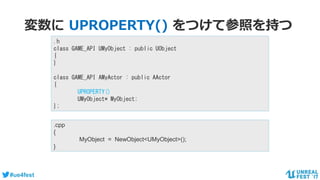 #ue4fest
変数に UPROPERTY() をつけて参照を持つ
.h
class GAME_API UMyObject : public UObject
{
}
class GAME_API AMyActor : public AActor
{
UPROPERTY()
UMyObject* MyObject;
};
.cpp
{
MyObject = NewObject<UMyObject>();
}
 
