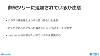 #ue4fest
参照ツリーに追加されているか注意
• クラスや構造体をメンバに持つ場合にも注意
• メンバを含んだクラスや構造体にも UPROPERTY が必要
• root set から参照がたどれているかを意識する
 