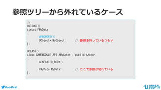 #ue4fest
参照ツリーから外れているケース
.h
USTRUCT()
struct FMyData
{
UPROPERTY()
UObject* MyObject; // 参照を持っているつもり
};
UCLASS()
class GAMEMODULE_API AMyActor : public AActor
{
GENERATED_BODY()
FMyData MyData; // ここで参照が切れている
};
 