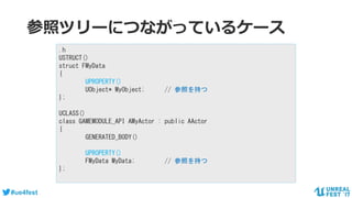 #ue4fest
参照ツリーにつながっているケース
.h
USTRUCT()
struct FMyData
{
UPROPERTY()
UObject* MyObject; // 参照を持つ
};
UCLASS()
class GAMEMODULE_API AMyActor : public AActor
{
GENERATED_BODY()
UPROPERTY()
FMyData MyData; // 参照を持つ
};
 