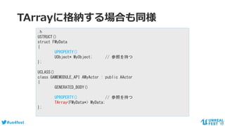 #ue4fest
TArrayに格納する場合も同様
.h
USTRUCT()
struct FMyData
{
UPROPERTY()
UObject* MyObject; // 参照を持つ
};
UCLASS()
class GAMEMODULE_API AMyActor : public AActor
{
GENERATED_BODY()
UPROPERTY() // 参照を持つ
TArray<FMyData*> MyData;
};
 