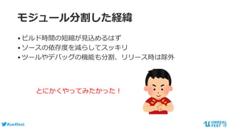 #ue4fest
モジュール分割した経緯
•ビルド時間の短縮が見込めるはず
•ソースの依存度を減らしてスッキリ
•ツールやデバッグの機能も分割、リリース時は除外
とにかくやってみたかった！
 