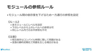 #ue4fest
モジュールの参照ルール
•モジュール間の依存度を下げるため一方通行の参照を設定
《ルール》
• 各モジュールにレベルを設定
• 下のレベルから上のレベルへの参照は可
• 同じレベル内での水平参照も不可
《注意》
• 相互依存はコンパイル時間に関して問題がある
• 変数の静的初期化で問題を生じる場合がある
 