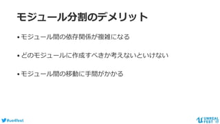 #ue4fest
モジュール分割のデメリット
•モジュール間の依存関係が複雑になる
•どのモジュールに作成すべきか考えないといけない
•モジュール間の移動に手間がかかる
 