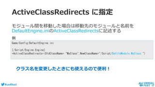 #ue4fest
ActiveClassRedirects に指定
モジュール間を移動した場合は移動先のモジュールと名前を
DefaultEngine.iniのActiveClassRedirectsに記述する
Game/Config/DefaultEngine.ini
[/Script/Engine.Engine]
+ActiveClassRedirects=(OldClassName=“MyClass",NewClassName="/Script/BattleModule.MyClass ")
例
クラス名を変更したときにも使えるので便利！
 