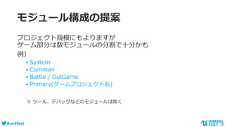 #ue4fest
モジュール構成の提案
プロジェクト規模にもよりますが
ゲーム部分は数モジュールの分割で十分かも
例）
• System
• Common
• Battle / OutGame
• Primary(ゲームプロジェクト名)
※ ツール、デバッグなどのモジュールは除く
 