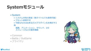 #ue4fest
Systemモジュール
• System
• システム共有の実装（他タイトルでも使用可能）
• アセット参照不可
• 可能なものは出来るだけプラグイン化を検討する
例
描画、アニメーション、サウンド、I/O
ストレージなどの基本機能
• Common
• Battle / OutGame
• プライマリ
 