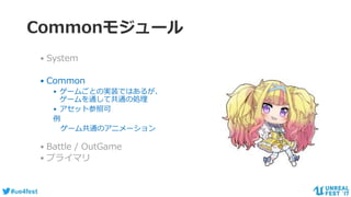 #ue4fest
Commonモジュール
• System
• Common
• ゲームごとの実装ではあるが、
ゲームを通して共通の処理
• アセット参照可
例
ゲーム共通のアニメーション
• Battle / OutGame
• プライマリ
 