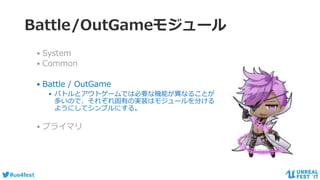 #ue4fest
Battle/OutGameモジュール
• System
• Common
• Battle / OutGame
• バトルとアウトゲームでは必要な機能が異なることが
多いので、それぞれ固有の実装はモジュールを分ける
ようにしてシンプルにする。
• プライマリ
 