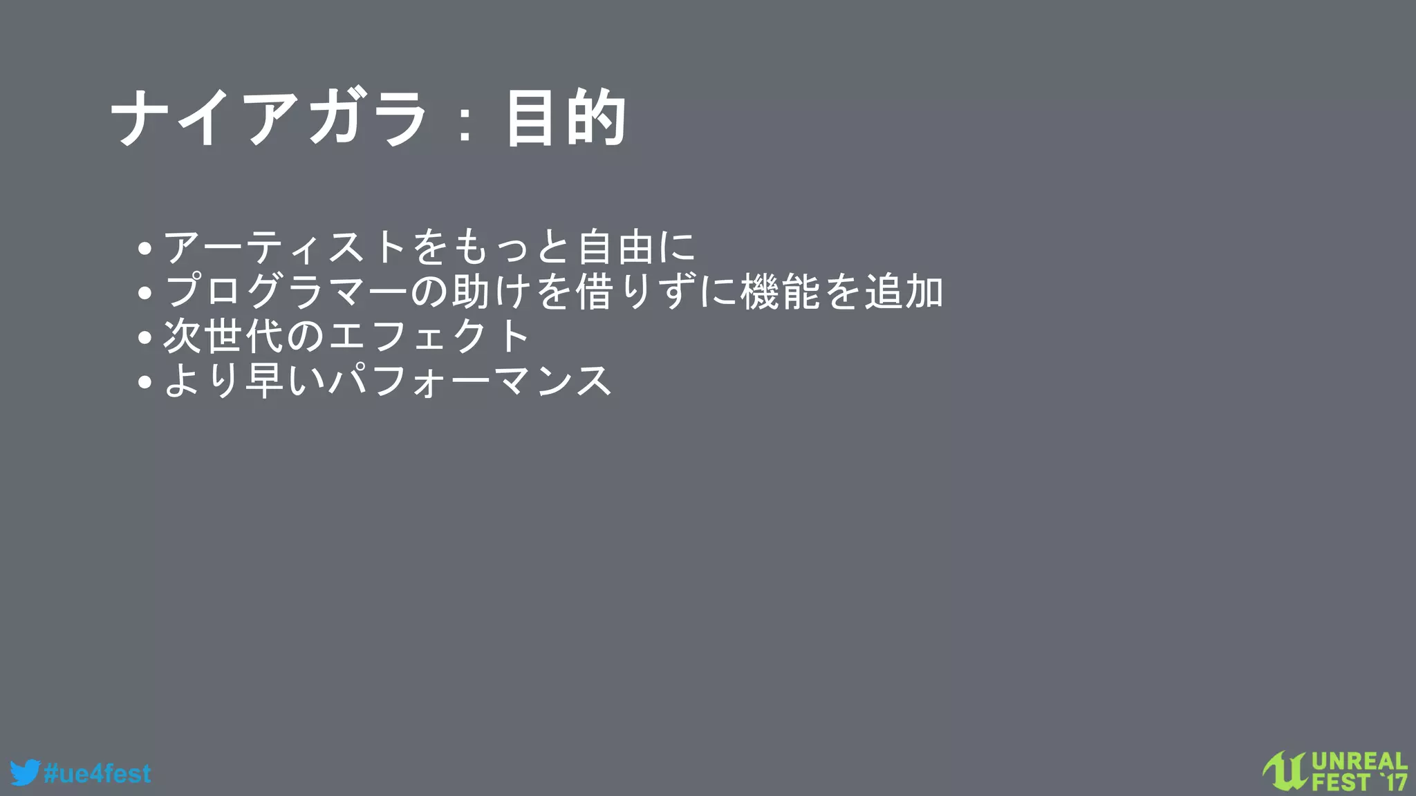 #ue4fest
ナイアガラ：目的
•アーティストをもっと自由に
•プログラマーの助けを借りずに機能を追加
•次世代のエフェクト
•より早いパフォーマンス
 