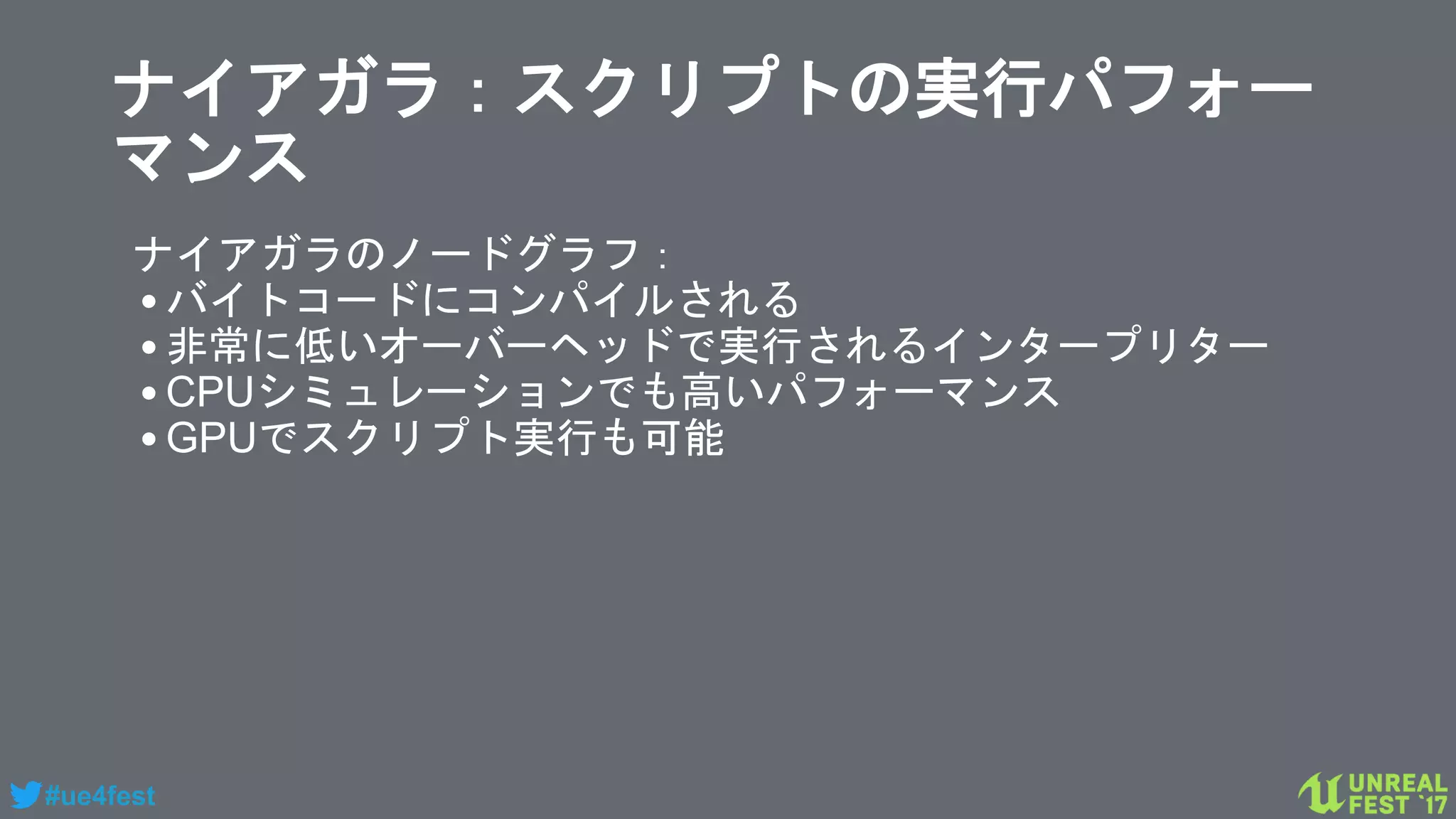 #ue4fest
ナイアガラ：スクリプトの実行パフォー
マンス
ナイアガラのノードグラフ：
•バイトコードにコンパイルされる
•非常に低いオーバーヘッドで実行されるインタープリター
•CPUシミュレーションでも高いパフォーマンス
•GPUでスクリプト実行も可能
 