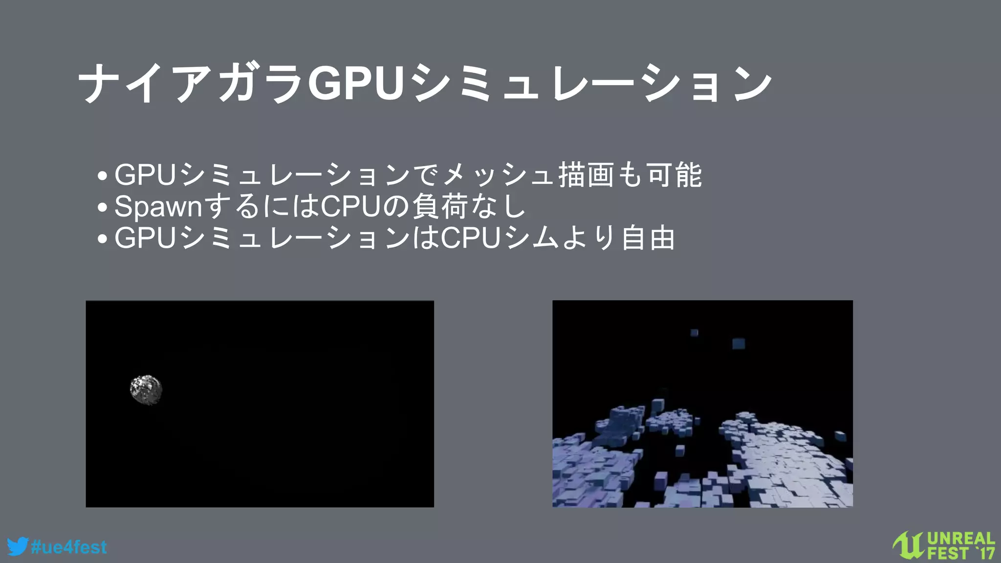 #ue4fest
ナイアガラGPUシミュレーション
•GPUシミュレーションでメッシュ描画も可能
•SpawnするにはCPUの負荷なし
•GPUシミュレーションはCPUシムより自由
 
