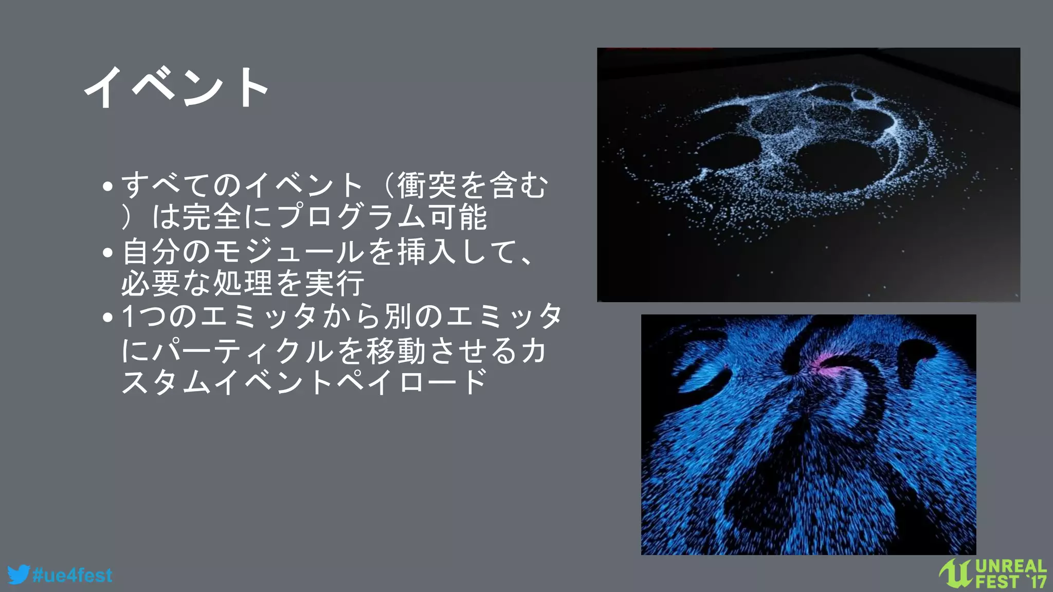 #ue4fest
イベント
•すべてのイベント（衝突を含む
）は完全にプログラム可能
•自分のモジュールを挿入して、
必要な処理を実行
•1つのエミッタから別のエミッタ
にパーティクルを移動させるカ
スタムイベントペイロード
 